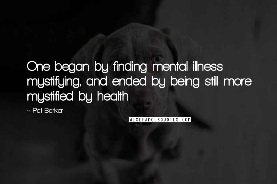 Pat Barker Quotes: One began by finding mental illness mystifying, and ended by being still more mystified by health.