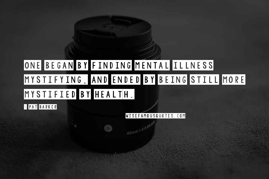 Pat Barker Quotes: One began by finding mental illness mystifying, and ended by being still more mystified by health.