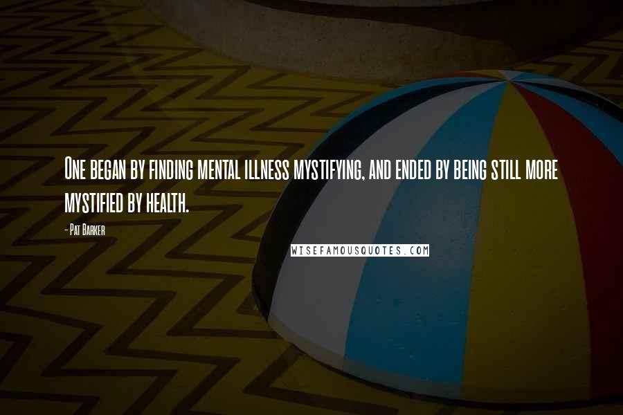 Pat Barker Quotes: One began by finding mental illness mystifying, and ended by being still more mystified by health.