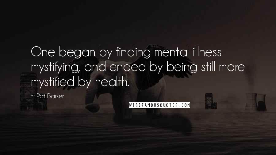 Pat Barker Quotes: One began by finding mental illness mystifying, and ended by being still more mystified by health.