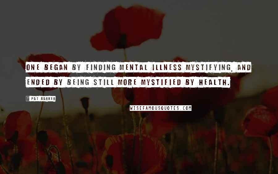 Pat Barker Quotes: One began by finding mental illness mystifying, and ended by being still more mystified by health.