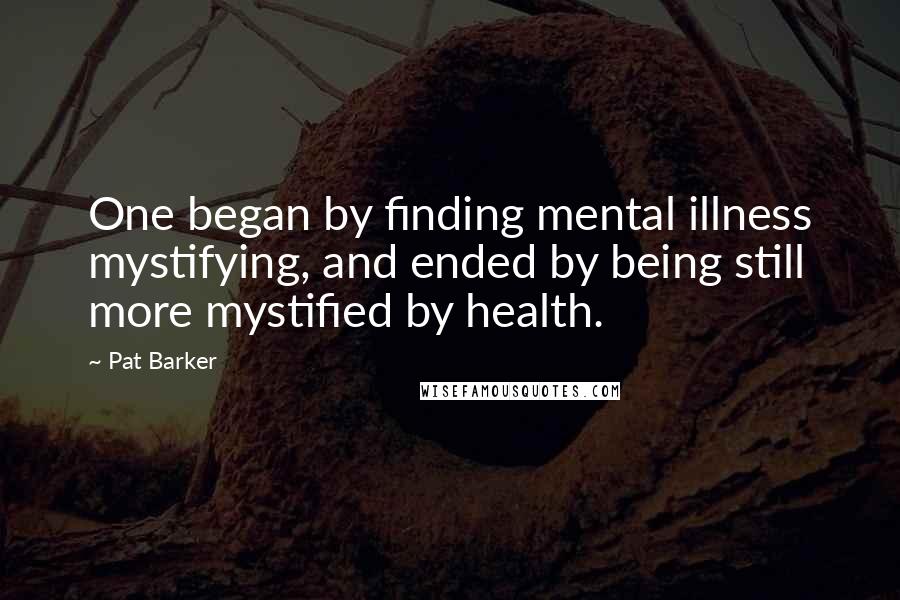 Pat Barker Quotes: One began by finding mental illness mystifying, and ended by being still more mystified by health.