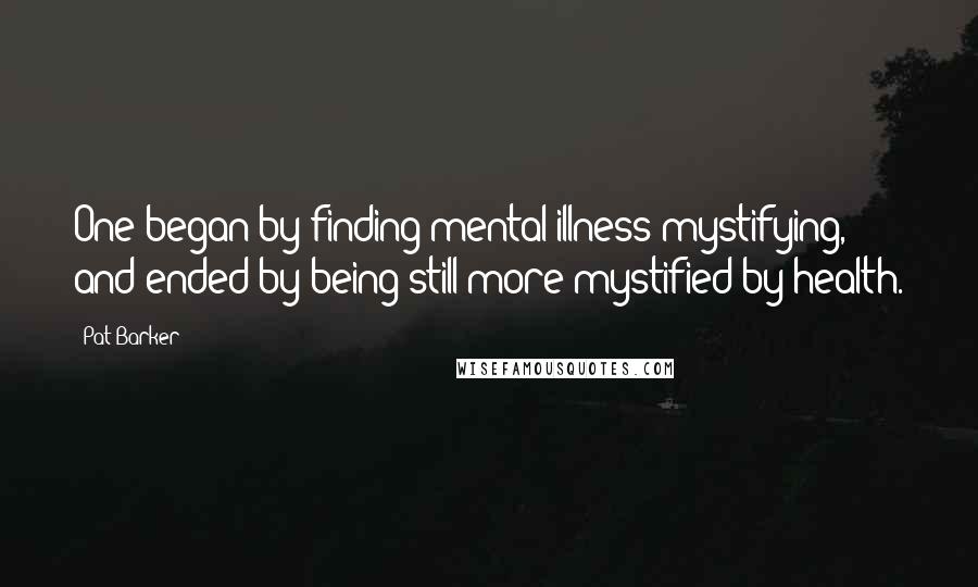 Pat Barker Quotes: One began by finding mental illness mystifying, and ended by being still more mystified by health.