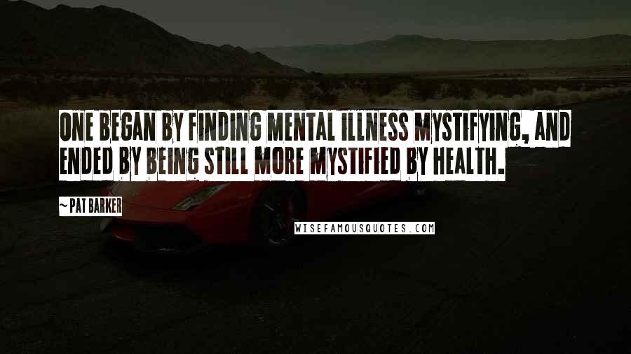 Pat Barker Quotes: One began by finding mental illness mystifying, and ended by being still more mystified by health.