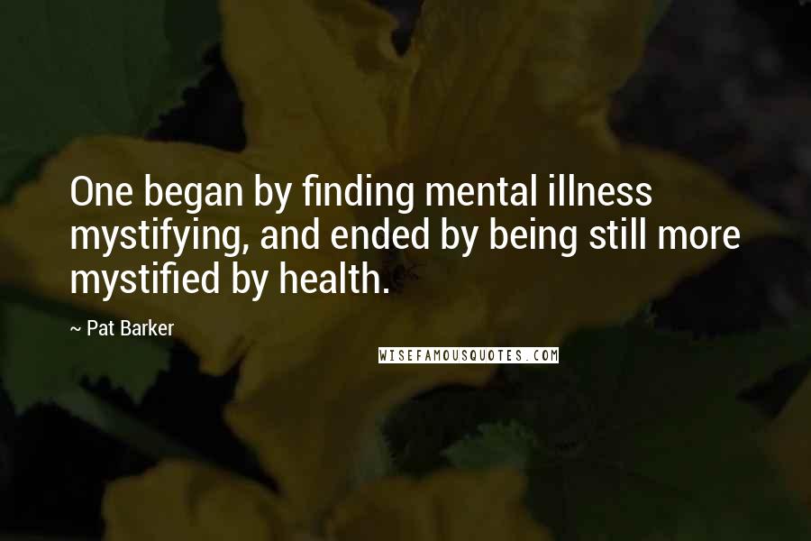 Pat Barker Quotes: One began by finding mental illness mystifying, and ended by being still more mystified by health.