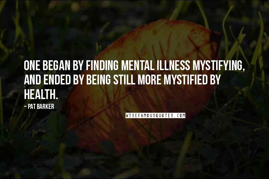 Pat Barker Quotes: One began by finding mental illness mystifying, and ended by being still more mystified by health.