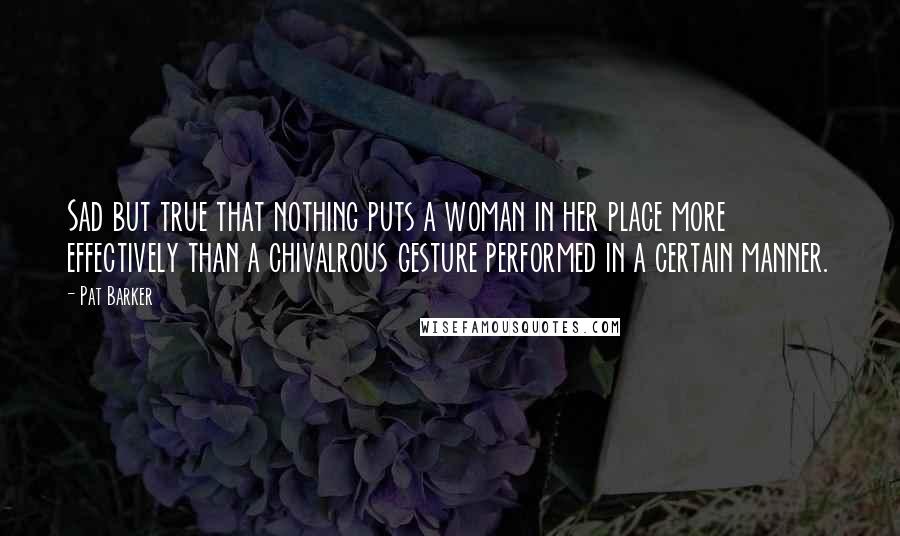 Pat Barker Quotes: Sad but true that nothing puts a woman in her place more effectively than a chivalrous gesture performed in a certain manner.
