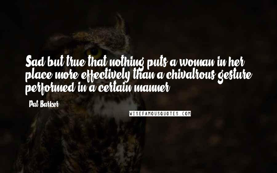 Pat Barker Quotes: Sad but true that nothing puts a woman in her place more effectively than a chivalrous gesture performed in a certain manner.