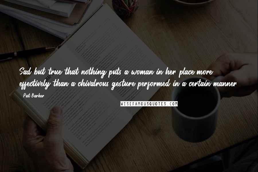 Pat Barker Quotes: Sad but true that nothing puts a woman in her place more effectively than a chivalrous gesture performed in a certain manner.