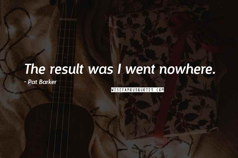 Pat Barker Quotes: The result was I went nowhere.