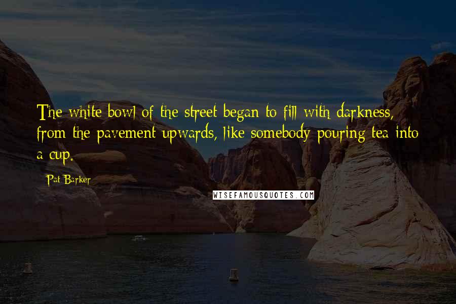 Pat Barker Quotes: The white bowl of the street began to fill with darkness, from the pavement upwards, like somebody pouring tea into a cup.