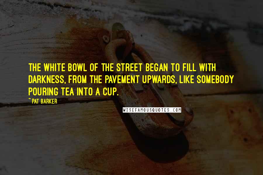 Pat Barker Quotes: The white bowl of the street began to fill with darkness, from the pavement upwards, like somebody pouring tea into a cup.