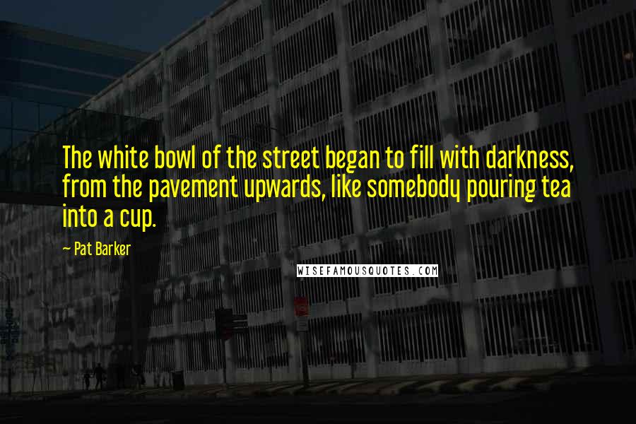 Pat Barker Quotes: The white bowl of the street began to fill with darkness, from the pavement upwards, like somebody pouring tea into a cup.