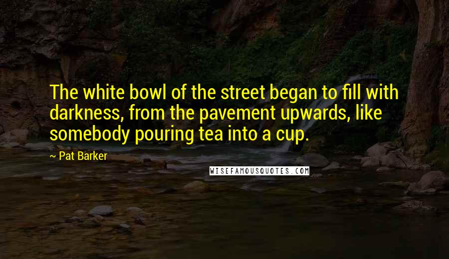 Pat Barker Quotes: The white bowl of the street began to fill with darkness, from the pavement upwards, like somebody pouring tea into a cup.