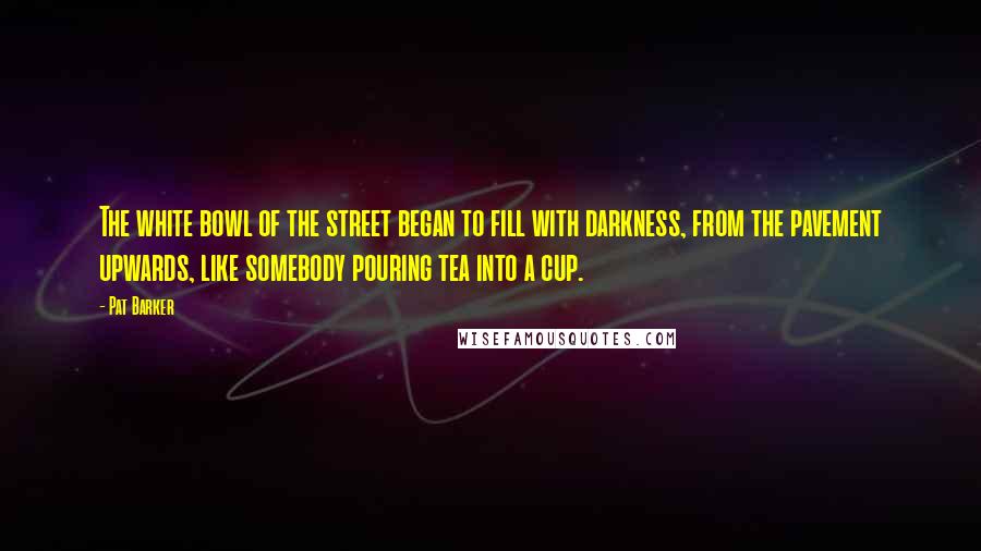 Pat Barker Quotes: The white bowl of the street began to fill with darkness, from the pavement upwards, like somebody pouring tea into a cup.