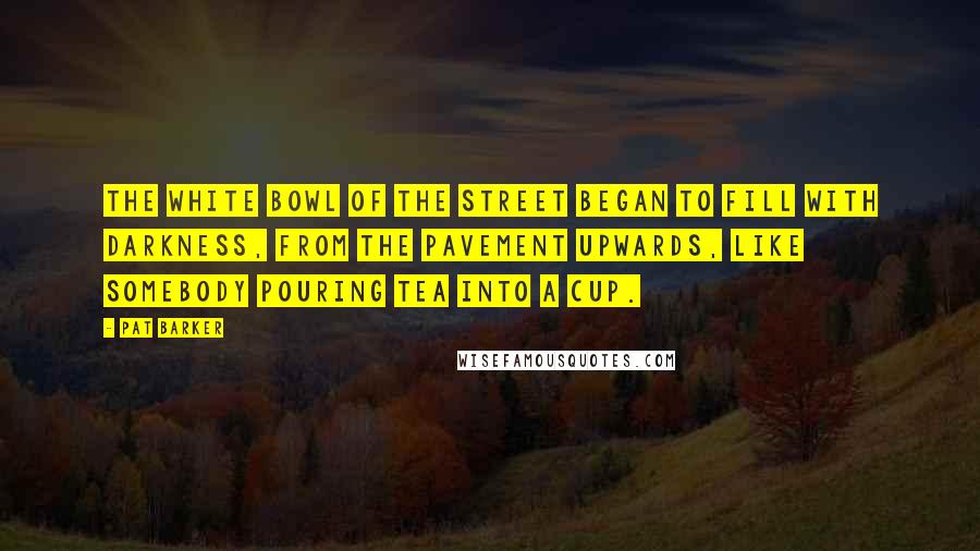 Pat Barker Quotes: The white bowl of the street began to fill with darkness, from the pavement upwards, like somebody pouring tea into a cup.