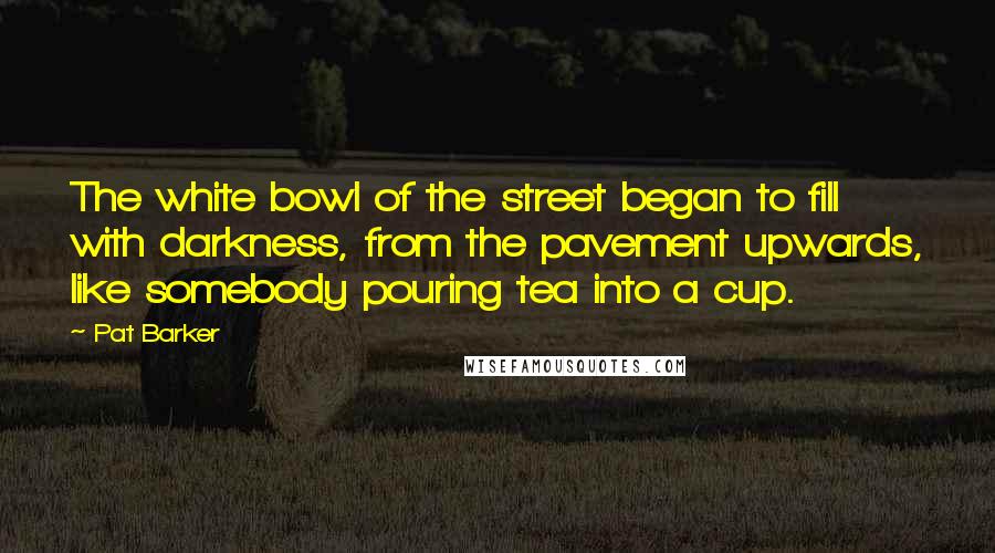 Pat Barker Quotes: The white bowl of the street began to fill with darkness, from the pavement upwards, like somebody pouring tea into a cup.