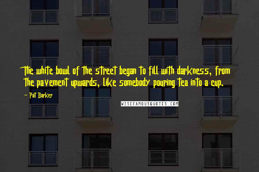 Pat Barker Quotes: The white bowl of the street began to fill with darkness, from the pavement upwards, like somebody pouring tea into a cup.