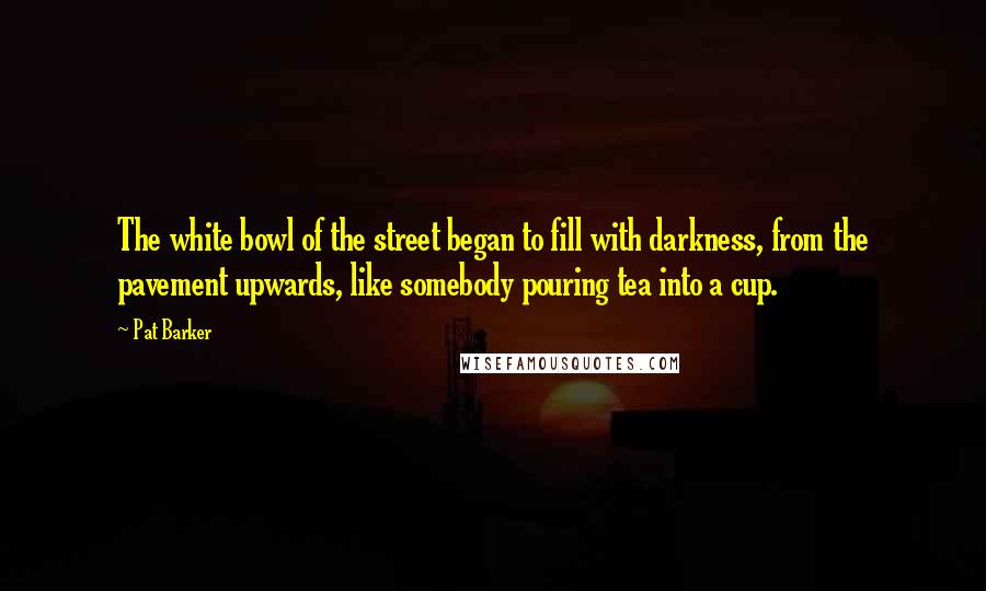 Pat Barker Quotes: The white bowl of the street began to fill with darkness, from the pavement upwards, like somebody pouring tea into a cup.