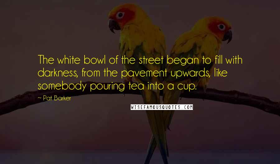 Pat Barker Quotes: The white bowl of the street began to fill with darkness, from the pavement upwards, like somebody pouring tea into a cup.