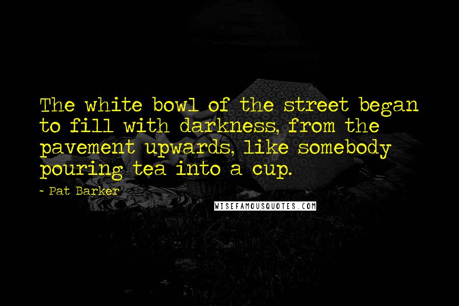 Pat Barker Quotes: The white bowl of the street began to fill with darkness, from the pavement upwards, like somebody pouring tea into a cup.