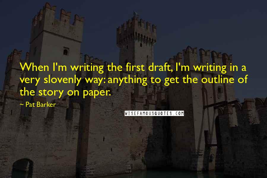 Pat Barker Quotes: When I'm writing the first draft, I'm writing in a very slovenly way: anything to get the outline of the story on paper.