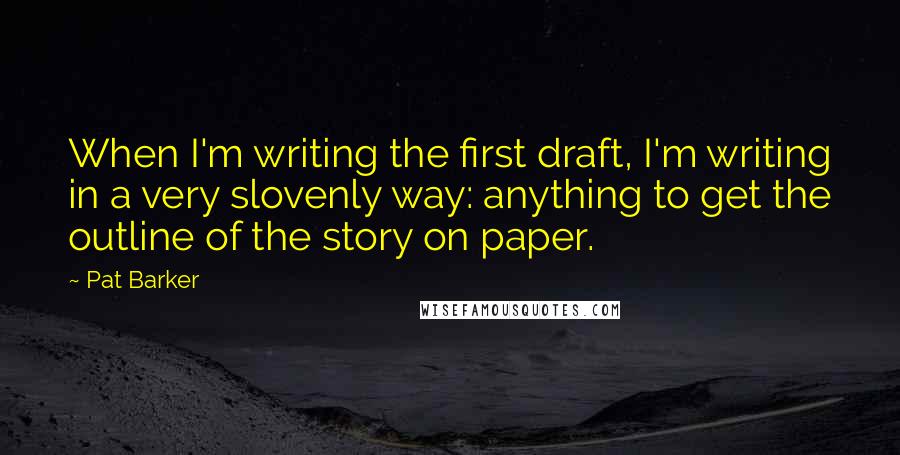 Pat Barker Quotes: When I'm writing the first draft, I'm writing in a very slovenly way: anything to get the outline of the story on paper.