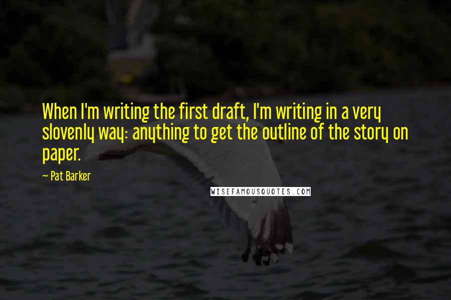 Pat Barker Quotes: When I'm writing the first draft, I'm writing in a very slovenly way: anything to get the outline of the story on paper.