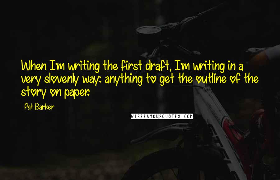 Pat Barker Quotes: When I'm writing the first draft, I'm writing in a very slovenly way: anything to get the outline of the story on paper.