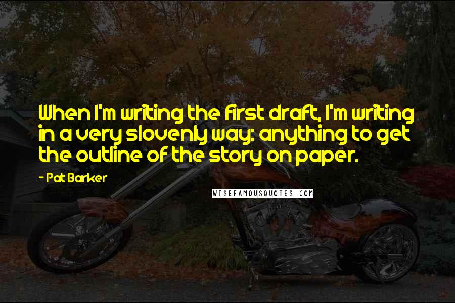 Pat Barker Quotes: When I'm writing the first draft, I'm writing in a very slovenly way: anything to get the outline of the story on paper.