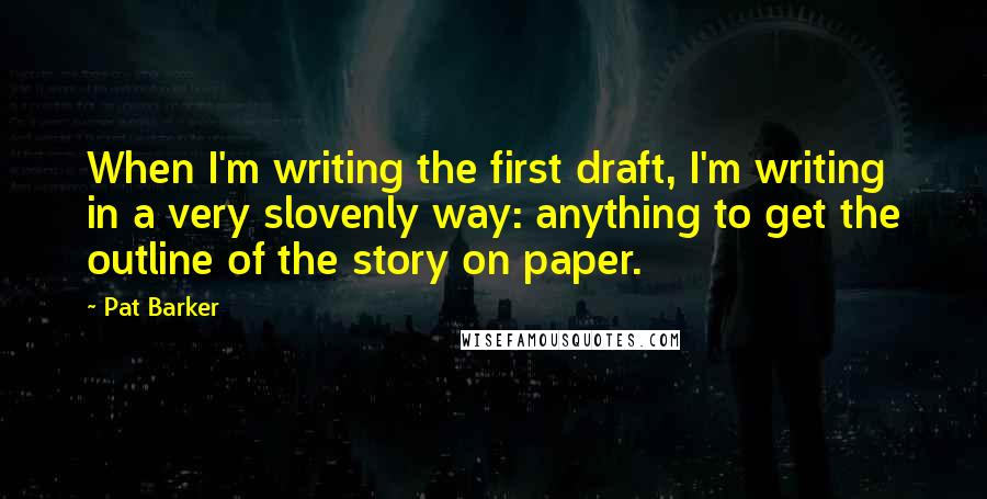 Pat Barker Quotes: When I'm writing the first draft, I'm writing in a very slovenly way: anything to get the outline of the story on paper.