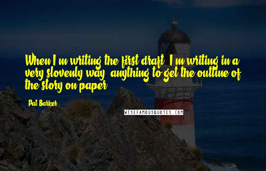 Pat Barker Quotes: When I'm writing the first draft, I'm writing in a very slovenly way: anything to get the outline of the story on paper.