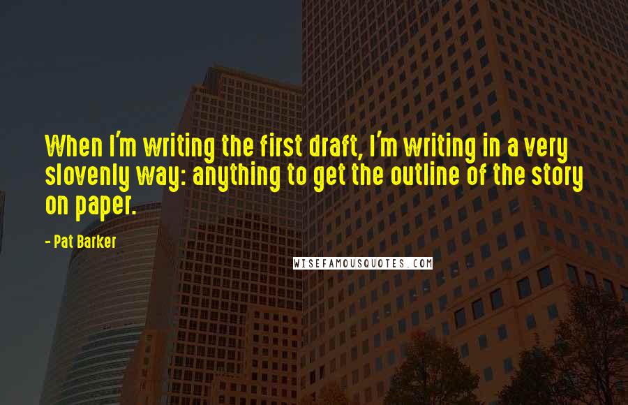 Pat Barker Quotes: When I'm writing the first draft, I'm writing in a very slovenly way: anything to get the outline of the story on paper.