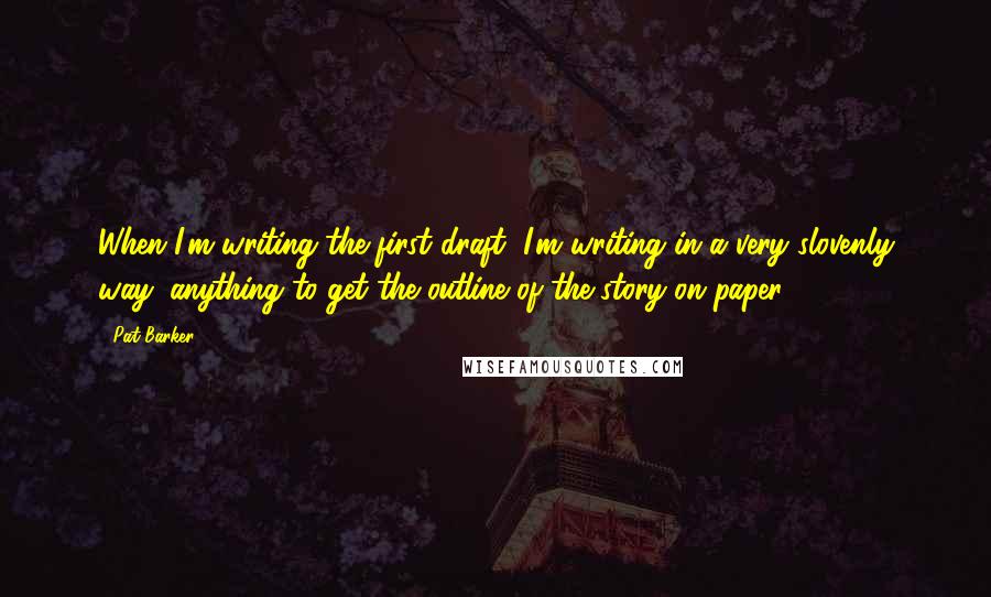 Pat Barker Quotes: When I'm writing the first draft, I'm writing in a very slovenly way: anything to get the outline of the story on paper.