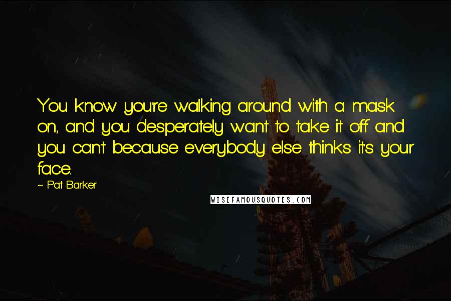 Pat Barker Quotes: You know you're walking around with a mask on, and you desperately want to take it off and you can't because everybody else thinks it's your face.