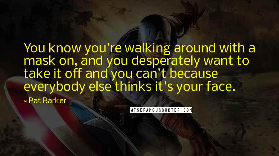 Pat Barker Quotes: You know you're walking around with a mask on, and you desperately want to take it off and you can't because everybody else thinks it's your face.