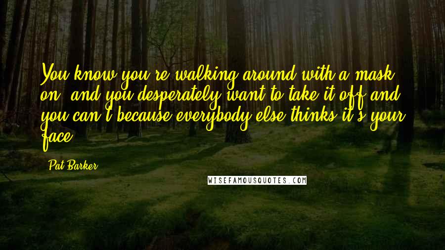 Pat Barker Quotes: You know you're walking around with a mask on, and you desperately want to take it off and you can't because everybody else thinks it's your face.