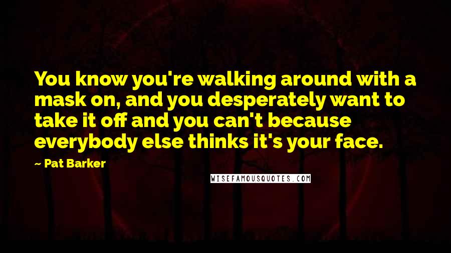 Pat Barker Quotes: You know you're walking around with a mask on, and you desperately want to take it off and you can't because everybody else thinks it's your face.