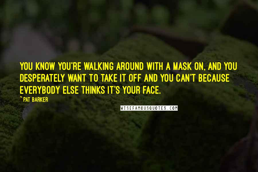 Pat Barker Quotes: You know you're walking around with a mask on, and you desperately want to take it off and you can't because everybody else thinks it's your face.