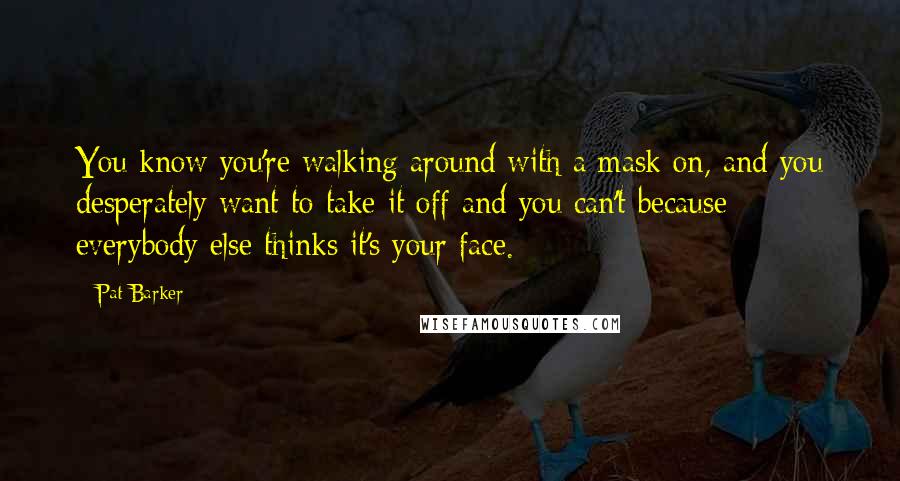 Pat Barker Quotes: You know you're walking around with a mask on, and you desperately want to take it off and you can't because everybody else thinks it's your face.