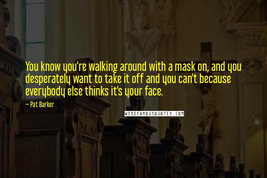 Pat Barker Quotes: You know you're walking around with a mask on, and you desperately want to take it off and you can't because everybody else thinks it's your face.