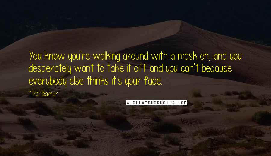 Pat Barker Quotes: You know you're walking around with a mask on, and you desperately want to take it off and you can't because everybody else thinks it's your face.