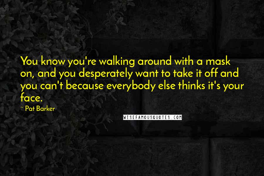 Pat Barker Quotes: You know you're walking around with a mask on, and you desperately want to take it off and you can't because everybody else thinks it's your face.