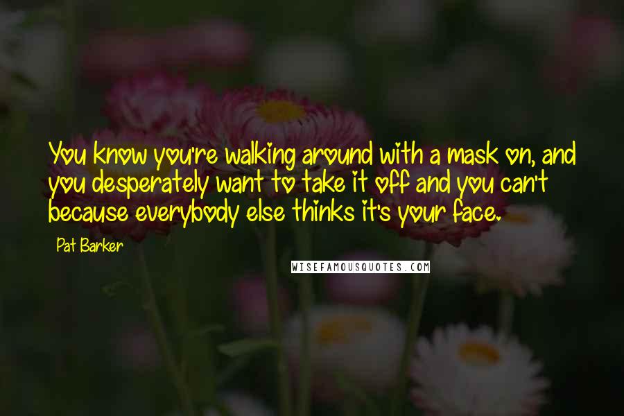 Pat Barker Quotes: You know you're walking around with a mask on, and you desperately want to take it off and you can't because everybody else thinks it's your face.