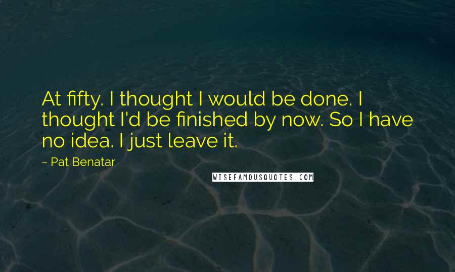 Pat Benatar Quotes: At fifty. I thought I would be done. I thought I'd be finished by now. So I have no idea. I just leave it.