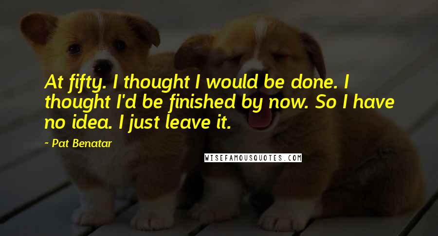 Pat Benatar Quotes: At fifty. I thought I would be done. I thought I'd be finished by now. So I have no idea. I just leave it.