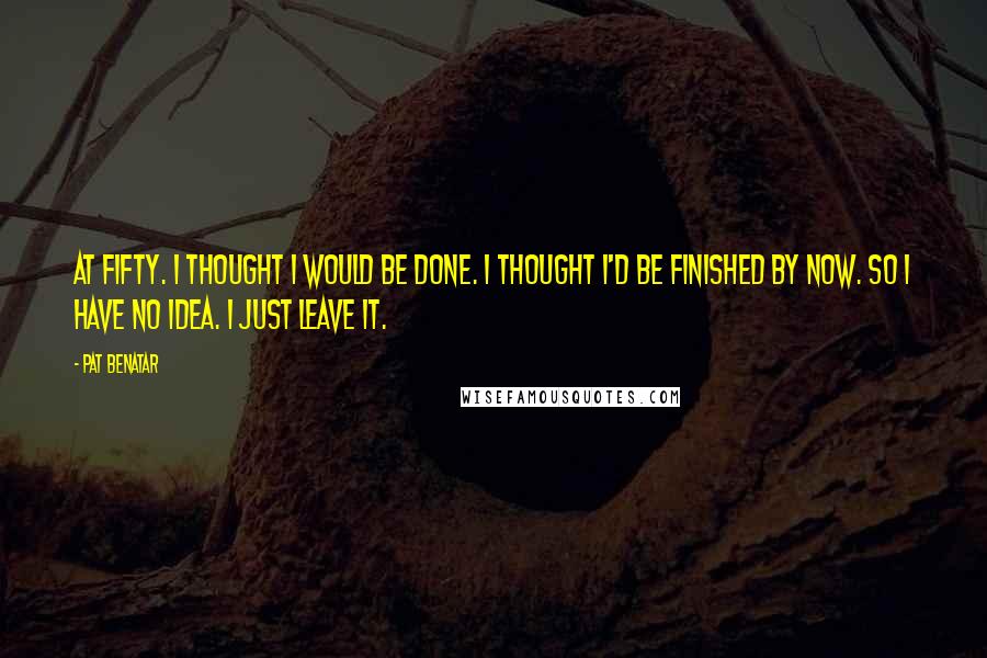 Pat Benatar Quotes: At fifty. I thought I would be done. I thought I'd be finished by now. So I have no idea. I just leave it.