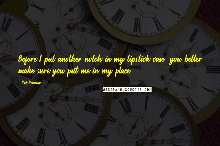 Pat Benatar Quotes: Before I put another notch in my lipstick case, you better make sure you put me in my place.