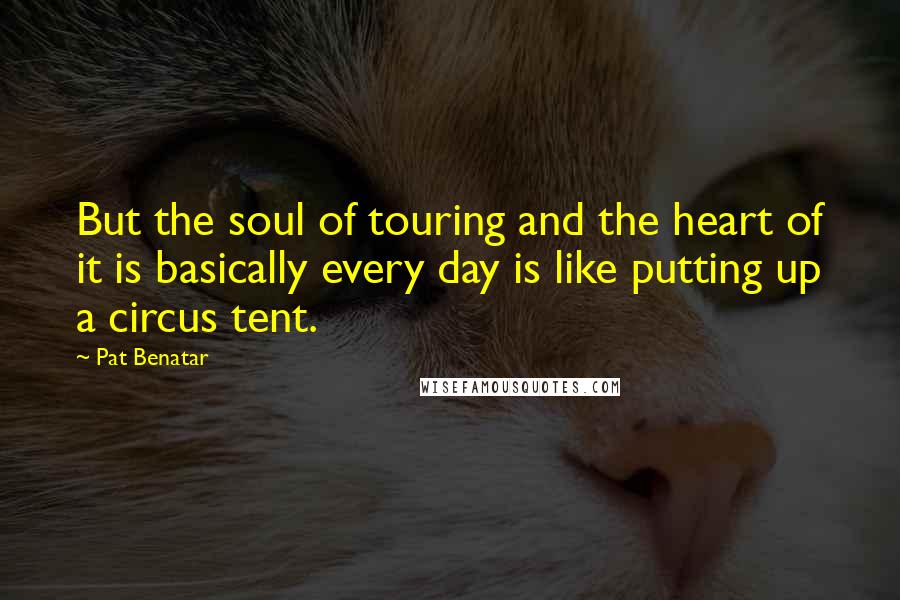 Pat Benatar Quotes: But the soul of touring and the heart of it is basically every day is like putting up a circus tent.