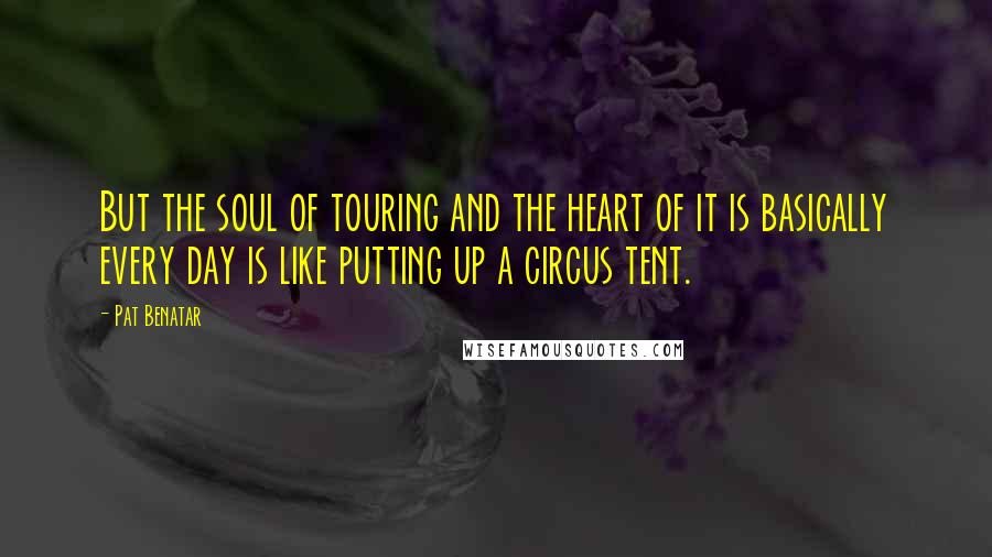 Pat Benatar Quotes: But the soul of touring and the heart of it is basically every day is like putting up a circus tent.